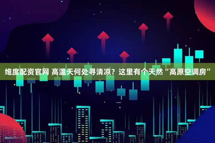 维度配资官网 高温天何处寻清凉？这里有个天然“高原空调房”