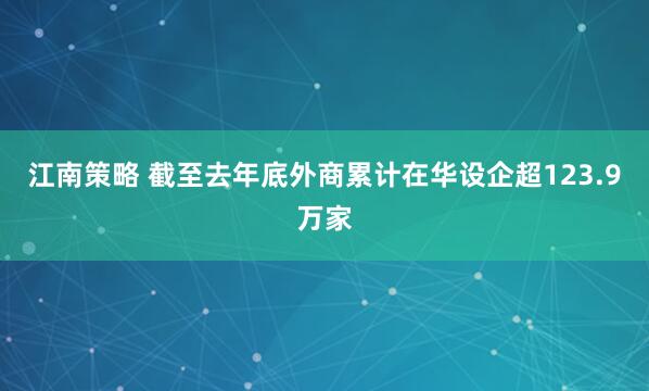 江南策略 截至去年底外商累计在华设企超123.9万家