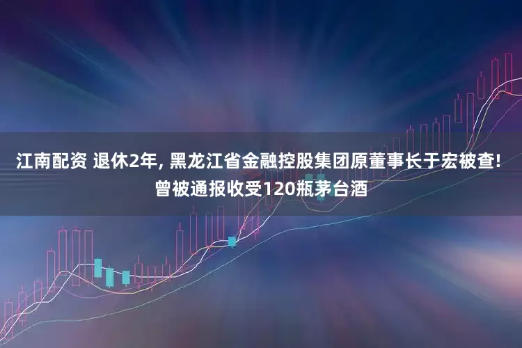 江南配资 退休2年, 黑龙江省金融控股集团原董事长于宏被查! 曾被通报收受120瓶茅台酒