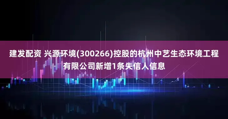 建发配资 兴源环境(300266)控股的杭州中艺生态环境工程有限公司新增1条失信人信息