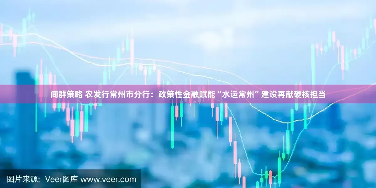 间群策略 农发行常州市分行：政策性金融赋能“水运常州”建设再献硬核担当