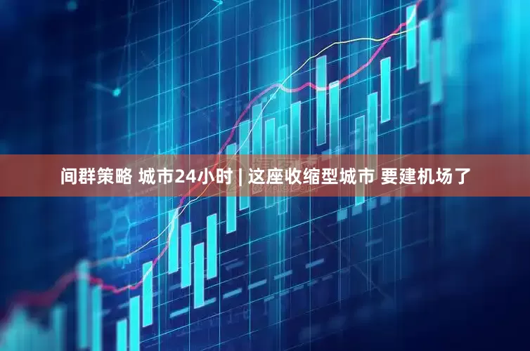 间群策略 城市24小时 | 这座收缩型城市 要建机场了