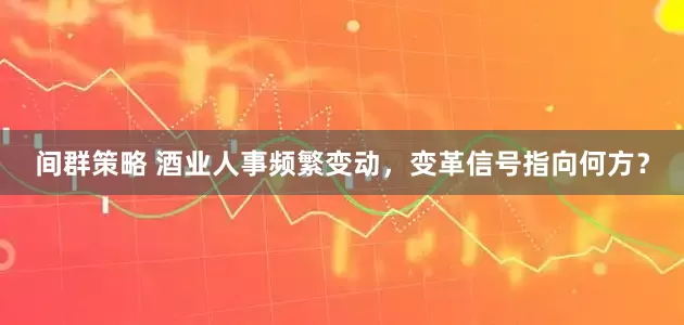 间群策略 酒业人事频繁变动，变革信号指向何方？