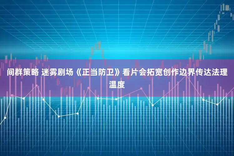间群策略 迷雾剧场《正当防卫》看片会拓宽创作边界传达法理温度