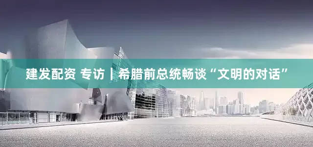 建发配资 专访｜希腊前总统畅谈“文明的对话”