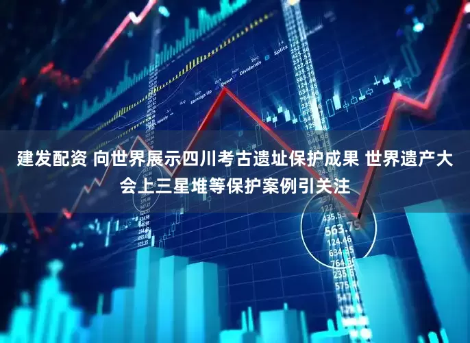 建发配资 向世界展示四川考古遗址保护成果 世界遗产大会上三星堆等保护案例引关注
