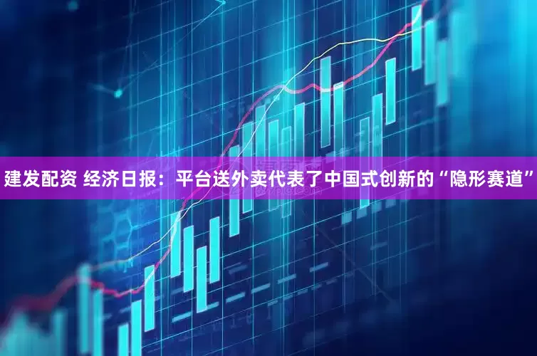建发配资 经济日报：平台送外卖代表了中国式创新的“隐形赛道”