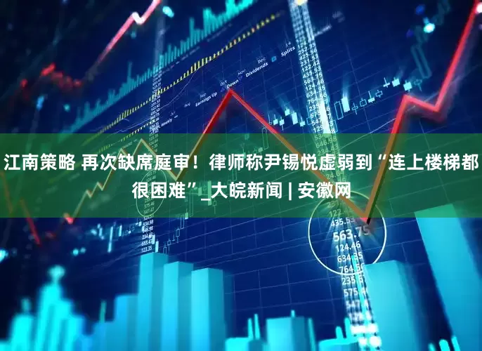 江南策略 再次缺席庭审！律师称尹锡悦虚弱到“连上楼梯都很困难”_大皖新闻 | 安徽网