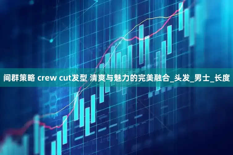 间群策略 crew cut发型 清爽与魅力的完美融合_头发_男士_长度
