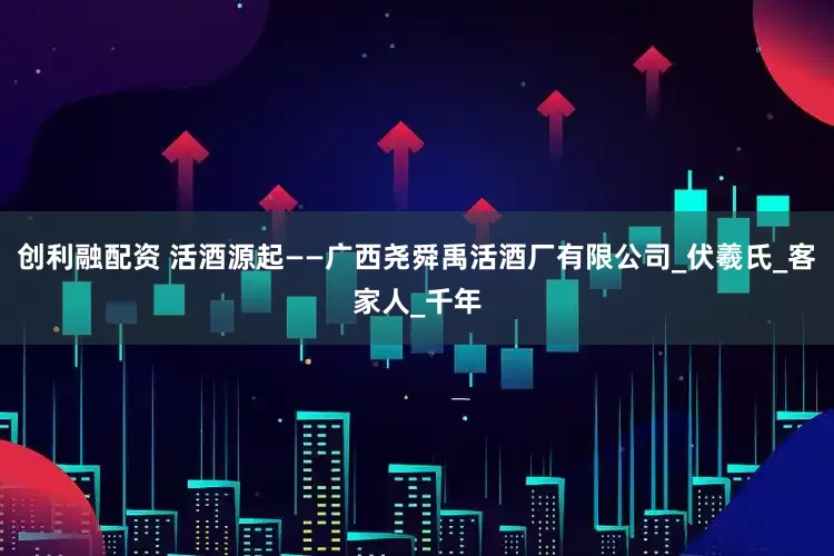 创利融配资 活酒源起——广西尧舜禹活酒厂有限公司_伏羲氏_客家人_千年