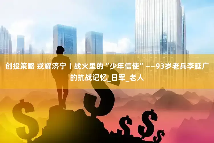 创投策略 戎耀济宁丨战火里的“少年信使”——93岁老兵李延广的抗战记忆_日军_老人