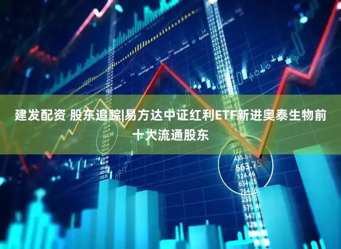 建发配资 股东追踪|易方达中证红利ETF新进奥泰生物前十大流通股东