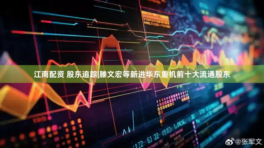 江南配资 股东追踪|滕文宏等新进华东重机前十大流通股东