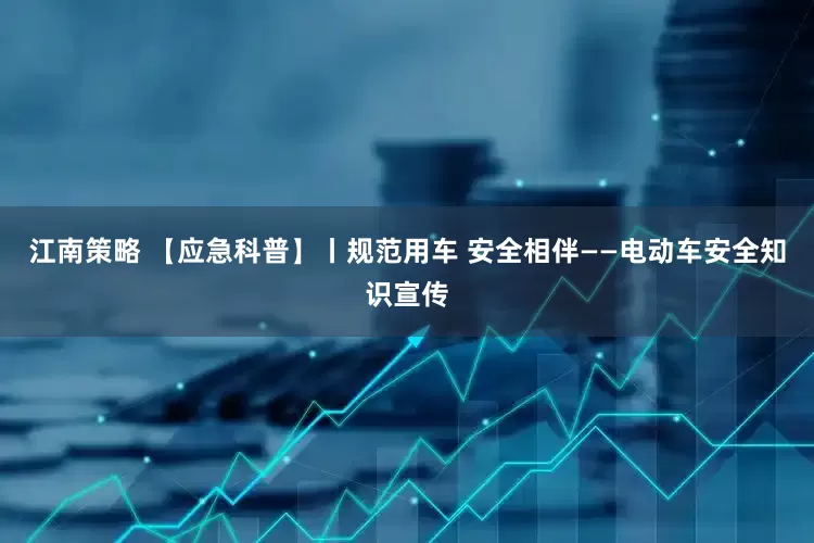 江南策略 【应急科普】丨规范用车 安全相伴——电动车安全知识宣传