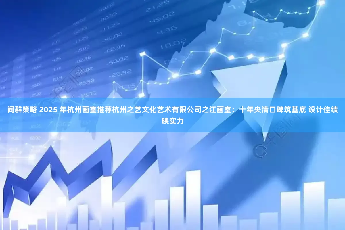 间群策略 2025 年杭州画室推荐杭州之艺文化艺术有限公司之江画室：十年央清口碑筑基底 设计佳绩映实力