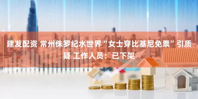 建发配资 常州侏罗纪水世界“女士穿比基尼免票”引质疑 工作人员：已下架