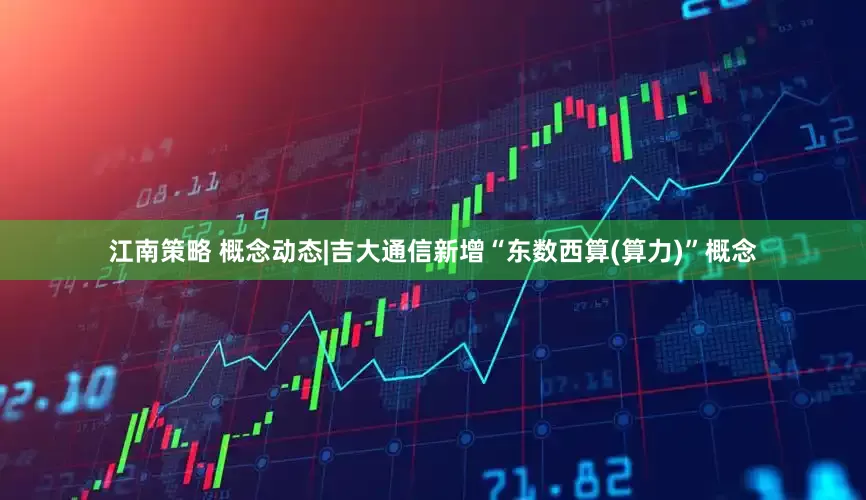 江南策略 概念动态|吉大通信新增“东数西算(算力)”概念