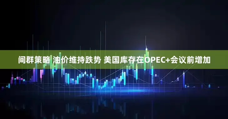 间群策略 油价维持跌势 美国库存在OPEC+会议前增加