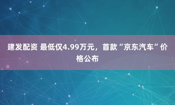 建发配资 最低仅4.99万元，首款“京东汽车”价格公布