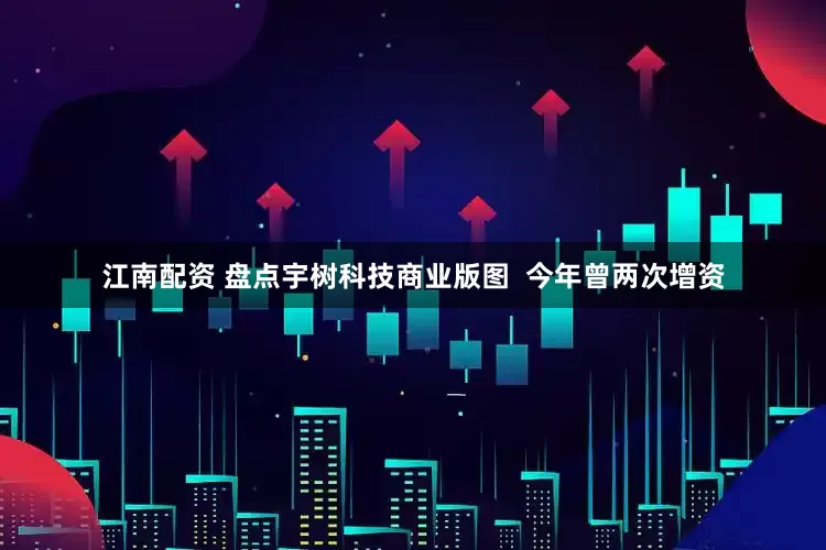 江南配资 盘点宇树科技商业版图  今年曾两次增资