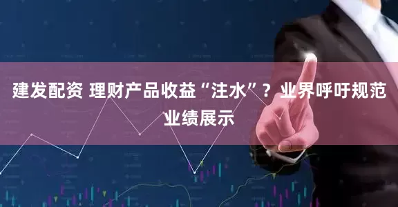 建发配资 理财产品收益“注水”？业界呼吁规范业绩展示
