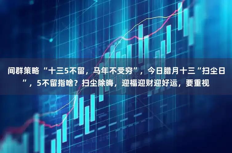 间群策略 “十三5不留，马年不受穷”，今日腊月十三“扫尘日”，5不留指啥？扫尘除晦，迎福迎财迎好运，要重视
