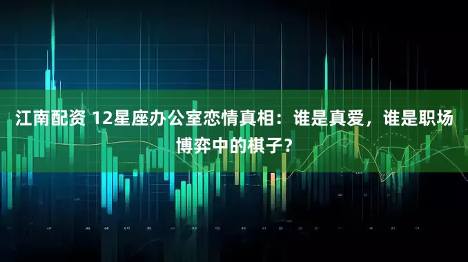江南配资 12星座办公室恋情真相：谁是真爱，谁是职场博弈中的棋子？