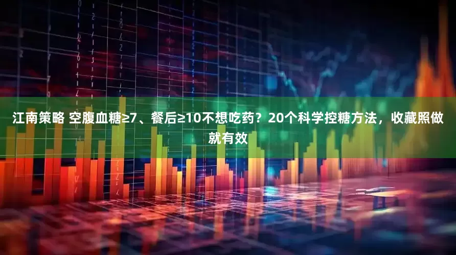 江南策略 空腹血糖≥7、餐后≥10不想吃药？20个科学控糖方法，收藏照做就有效